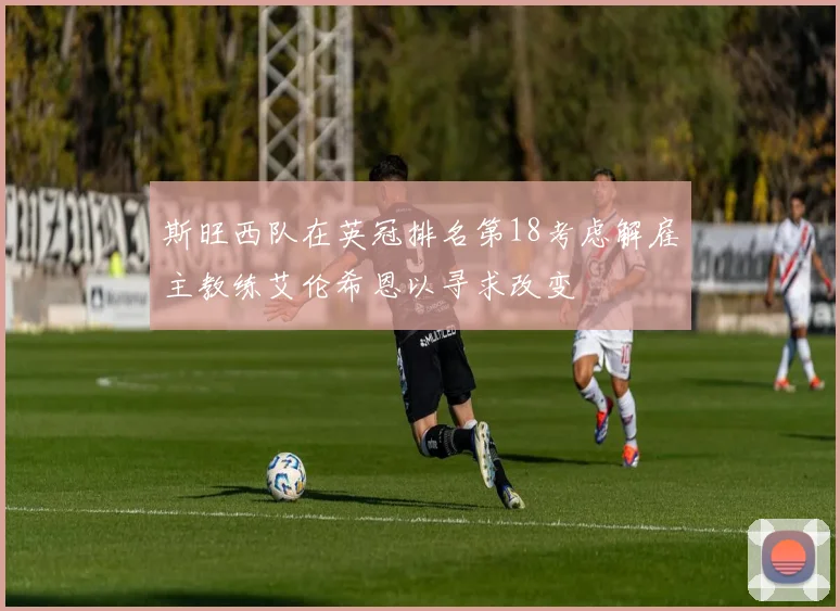 斯旺西队在英冠排名第18考虑解雇主教练艾伦希恩以寻求改变