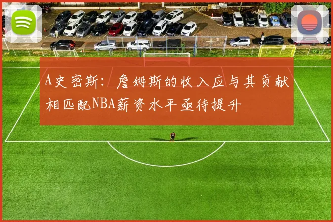 A史密斯：詹姆斯的收入应与其贡献相匹配NBA薪资水平亟待提升
