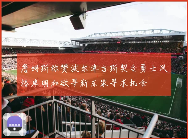 詹姆斯称赞波尔津吉斯契合勇士风格库明加欲寻新东家寻求机会