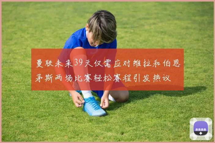 曼联未来39天仅需应对维拉和伯恩茅斯两场比赛轻松赛程引发热议