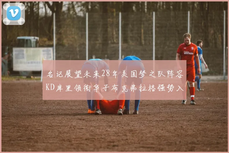 名记展望未来28年美国梦之队阵容KD库里领衔华子布克弗拉格强势入选