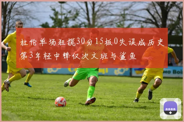 杜伦单场狂揽30分15板0失误成历史第3年轻中锋仅次文班与鲨鱼