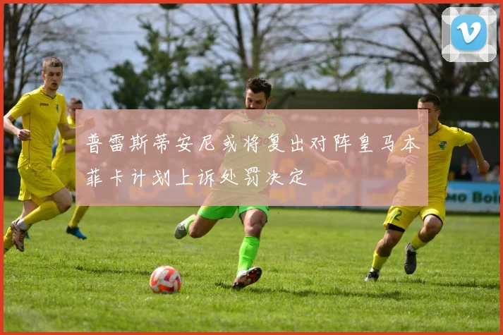 普雷斯蒂安尼或将复出对阵皇马本菲卡计划上诉处罚决定