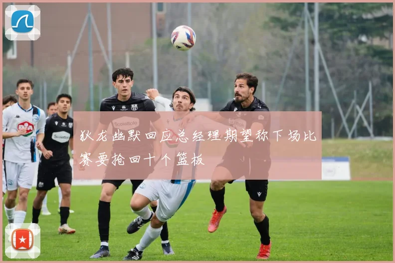 狄龙幽默回应总经理期望称下场比赛要抢回十个篮板