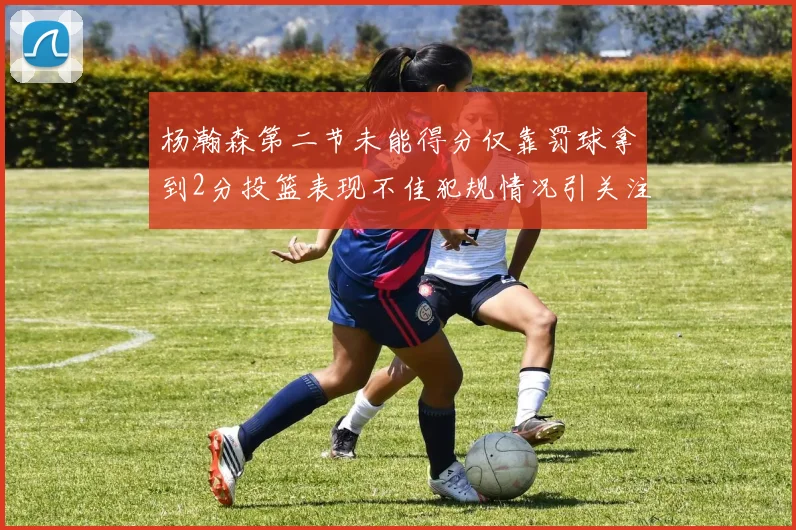杨瀚森第二节未能得分仅靠罚球拿到2分投篮表现不佳犯规情况引关注