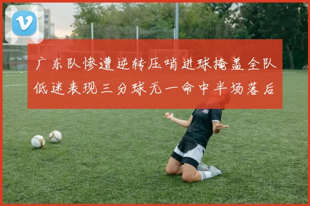 广东队惨遭逆转压哨进球掩盖全队低迷表现三分球无一命中半场落后26分