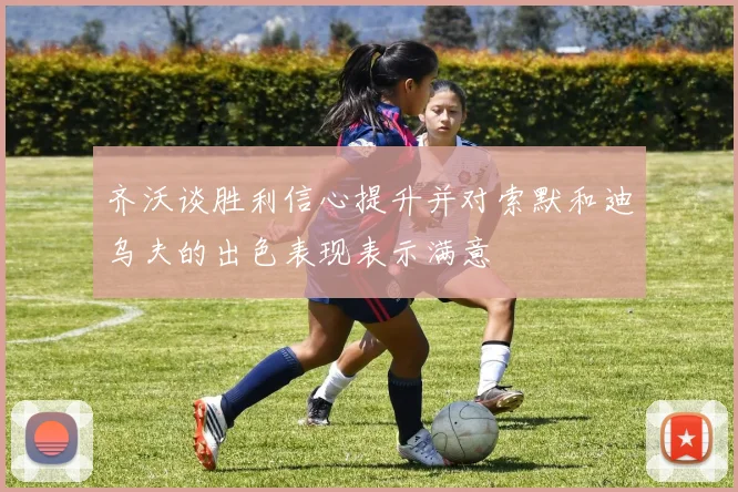 齐沃谈胜利信心提升并对索默和迪乌夫的出色表现表示满意