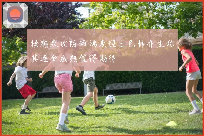 杨瀚森攻防两端表现出色韩乔生称其逐渐成熟值得期待