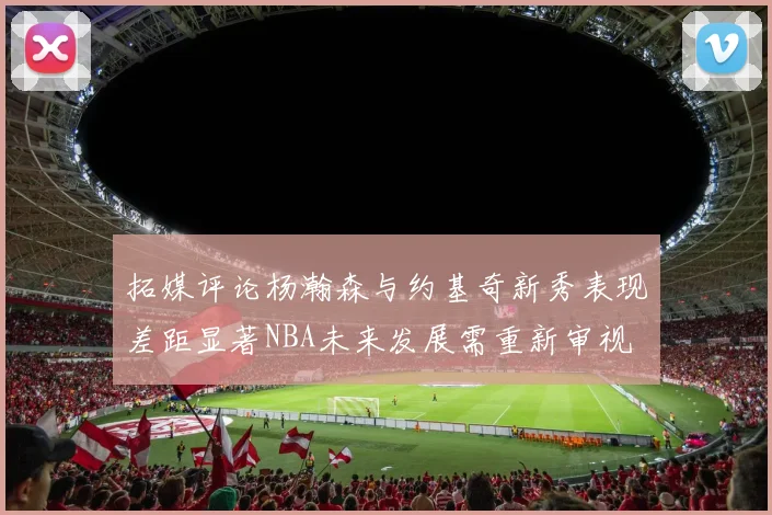 拓媒评论杨瀚森与约基奇新秀表现差距显著NBA未来发展需重新审视