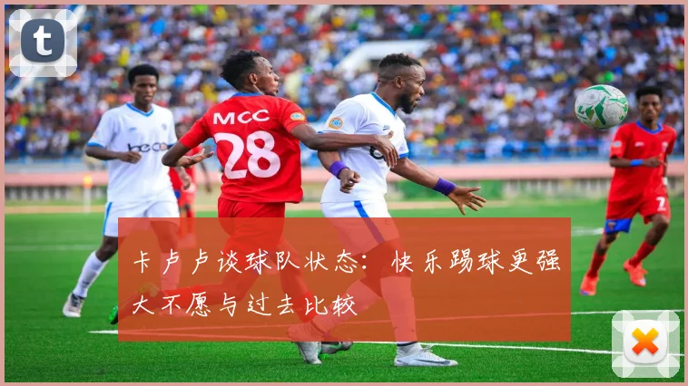 卡卢卢谈球队状态：快乐踢球更强大不愿与过去比较