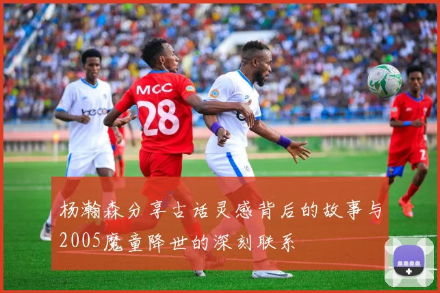 杨瀚森分享古话灵感背后的故事与2005魔童降世的深刻联系