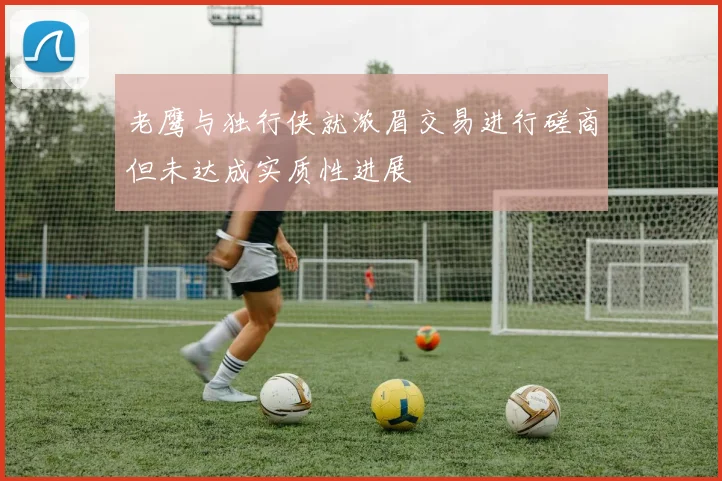 老鹰与独行侠就浓眉交易进行磋商但未达成实质性进展
