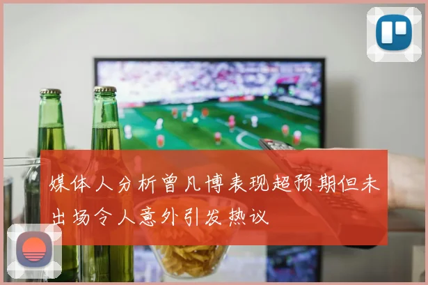 媒体人分析曾凡博表现超预期但未出场令人意外引发热议