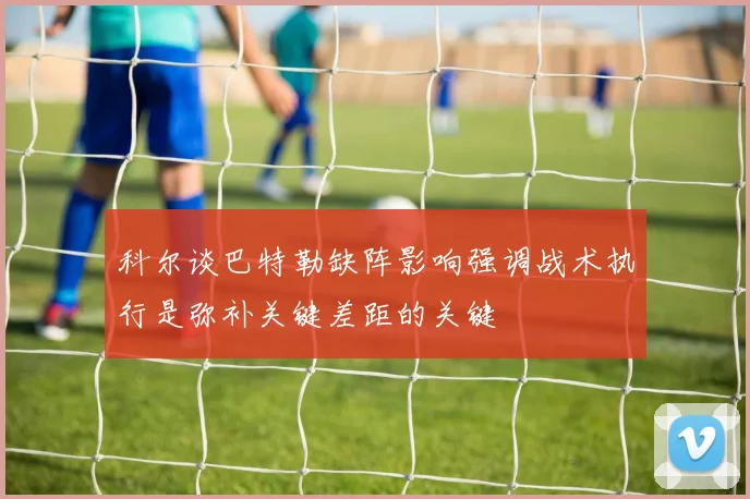 科尔谈巴特勒缺阵影响强调战术执行是弥补关键差距的关键