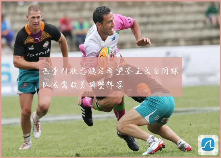 西索科状态稳定有望签正式合同球队或需裁员调整阵容
