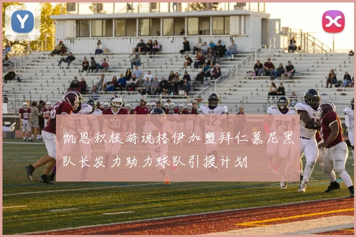 凯恩积极游说格伊加盟拜仁慕尼黑队长发力助力球队引援计划