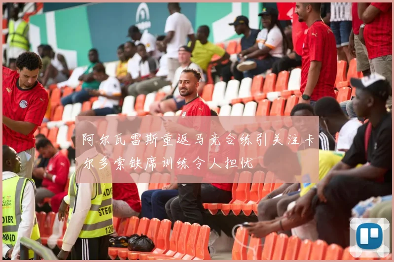 阿尔瓦雷斯重返马竞合练引关注卡尔多索缺席训练令人担忧