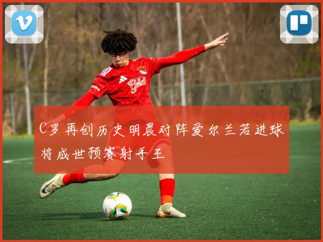 C罗再创历史明晨对阵爱尔兰若进球将成世预赛射手王
