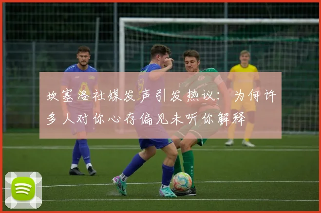 坎塞洛社媒发声引发热议：为何许多人对你心存偏见未听你解释
