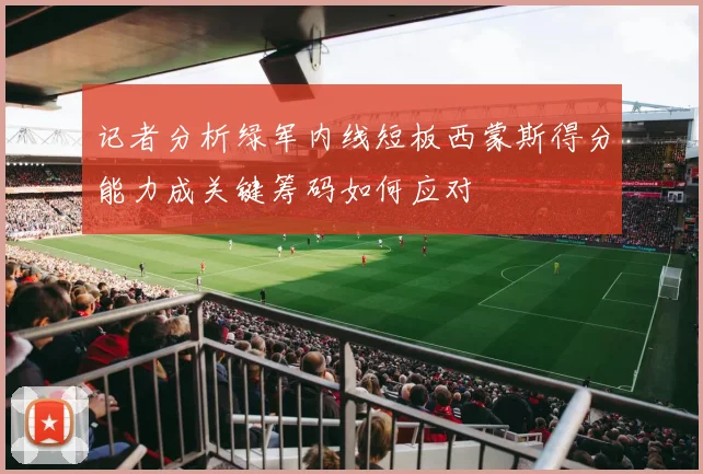 记者分析绿军内线短板西蒙斯得分能力成关键筹码如何应对
