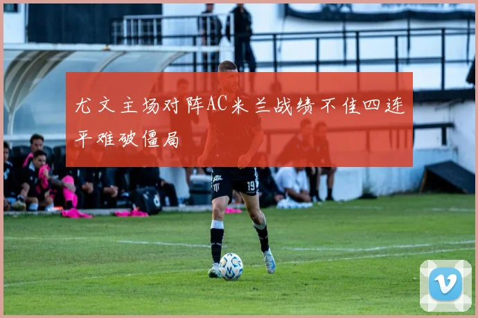尤文主场对阵AC米兰战绩不佳四连平难破僵局