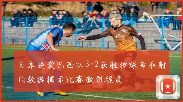 日本逆袭巴西以3-2获胜控球率和射门数据揭示比赛激烈程度
