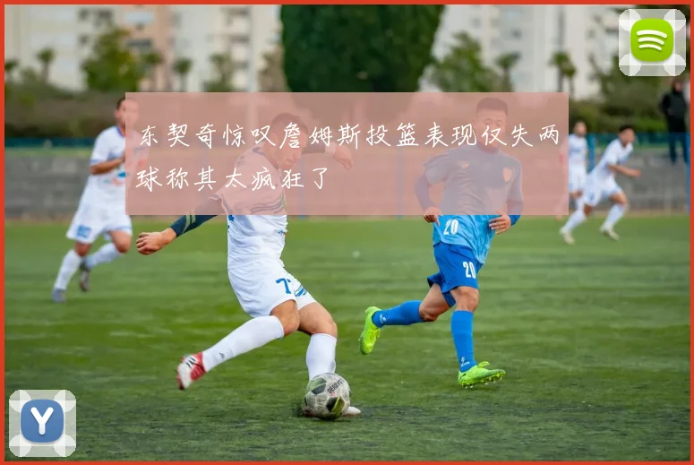 东契奇惊叹詹姆斯投篮表现仅失两球称其太疯狂了