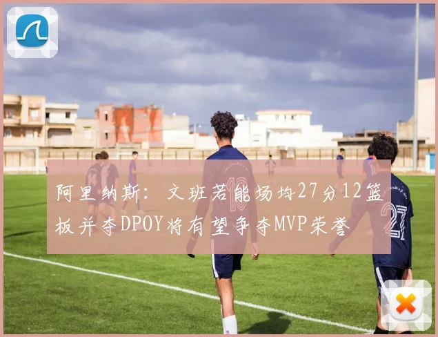 阿里纳斯：文班若能场均27分12篮板并夺DPOY将有望争夺MVP荣誉