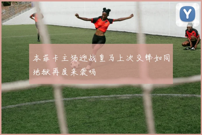 本菲卡主场迎战皇马上次交锋如同地狱再度来袭吗