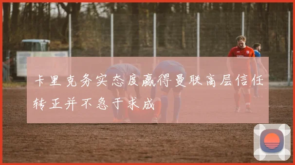 卡里克务实态度赢得曼联高层信任转正并不急于求成