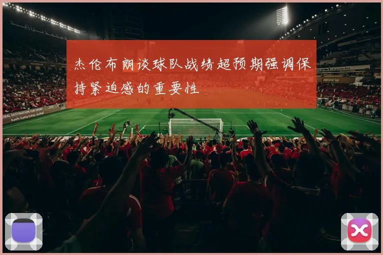 杰伦布朗谈球队战绩超预期强调保持紧迫感的重要性