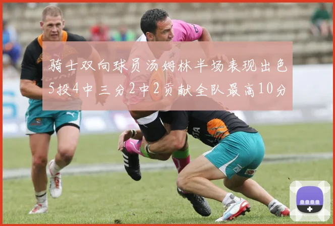 骑士双向球员汤姆林半场表现出色5投4中三分2中2贡献全队最高10分