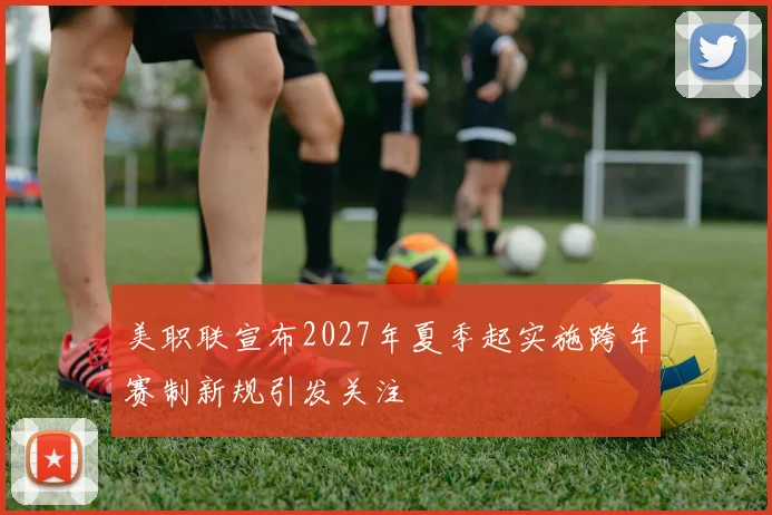 美职联宣布2027年夏季起实施跨年赛制新规引发关注
