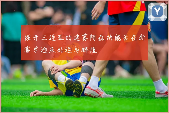 拨开三连亚的迷雾阿森纳能否在新赛季迎来好运与辉煌